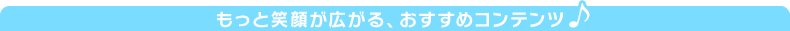 もっと笑顔が広がる、おすすめコンテンツ♪