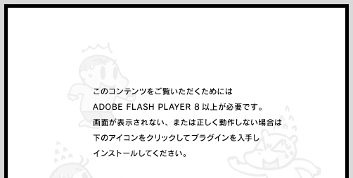 ���̃R���e���c�����������������߂ɂ� ADOBE FLASH PLAYER 8 �ȏオ�K�v�ł��B��ʂ��\������Ȃ��A�܂��͐��������삵�Ȃ��ꍇ�́A���̃A�C�R�����N���b�N���ăv���O�C������肵�A�C���X�g�[�����Ă��������B