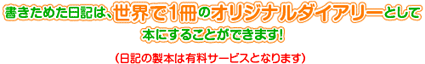 書きためた日記は、世界で1冊のオリジナルダイアリーとして本にすることもできますよ！（日記の製本は有料サービスとなります）