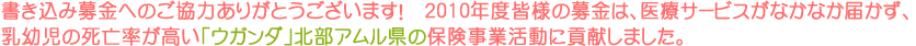 書き込み募金へのご協力ありがとうございます! 2010年度皆様の募金は、医療サービスがなかなか届かず、乳幼児の死亡率が高い「ウガンダ」北部アムル県の保険事業活動に貢献しました。 書き込み募金へのご協力ありがとうございます! 2010年度皆様の募金は、医療サービスがなかなか届かず、乳幼児の死亡率が高い「ウガンダ」北部アムル県の保険事業活動に貢献しました。