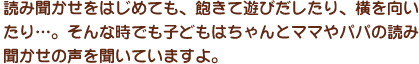 読み聞かせをはじめても、途中で飽きて遊びだしたり、横を向いたり…。でも心配しないで。そんな時でも子どもはちゃんとママやパパの読み聞かせの声を聞いていますよ。