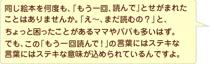 同じ絵本を何度も、「読んで、読んで」せがまれたことってありませんか。一回読んで「はい、おしまえ」の後で、「もう一回!」といわれたことってありませんか?「え~、まだ読むの?」と、ちょっと困ったことのあるママやパパも多いはず。でも、この「もう一回!」の言葉には素敵な意味が込められているんですよ