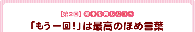 【第2回】絵本を楽しむコツ 『「もう一回!」は最高のほめ言葉』