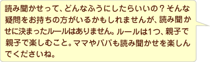 読み聞かせって、どんなふうにしたらいいの?そんな疑問をお持ちのママもいるかもしれませんが、読み聞かせに決まったルールはないのですよ。ルールは1つ、親子で楽しむことを最優先にすること。子どもは、ママの「楽しい」は、子どもの「楽しい」になるんですよ。