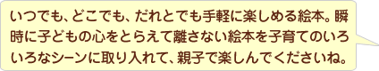 いつでも、どこでもだれとでも手軽に楽しめる絵本。瞬時に子どもの心をとらえて話さない絵本を子育てのいろいろなシーンに取り入れて、親子で楽しんでくださいね。