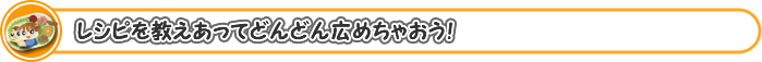 レシピを教えあってどんどん広めちゃおう！